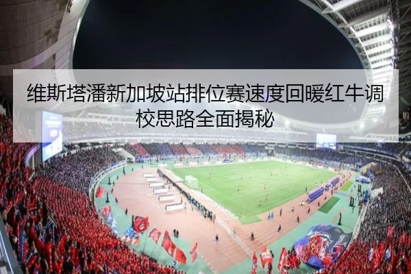 维斯塔潘新加坡站排位赛速度回暖红牛调校思路全面揭秘